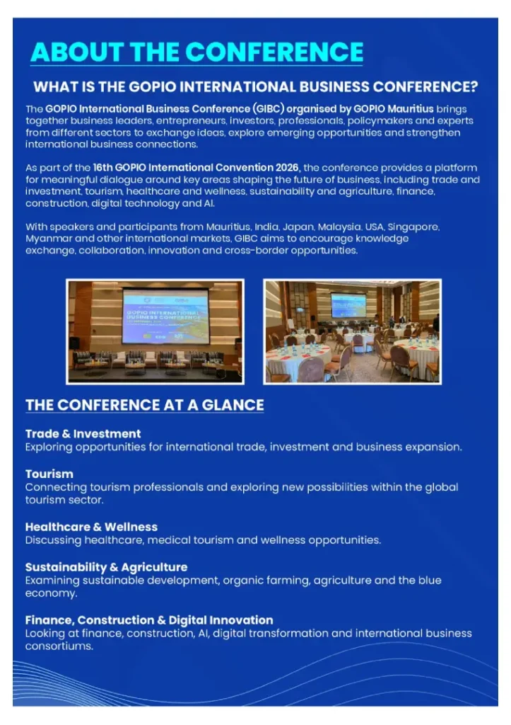 The GOPIO International Business Conference (GIBC) organised by GOPIO Mauritius brings
together business leaders, entrepreneurs, investors, professionals, policymakers and experts
from different sectors to exchange ideas, explore emerging opportunities and strengthen
international business connections